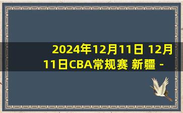 2024年12月11日 12月11日CBA常规赛 新疆 - 辽宁 精彩镜头